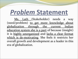 Problem Statement
Ms. Lath (Stakeholder) needs a way
(need/problem) to get more knowledge about
globalization through the current Indian
education system she is a part of because (insight)
it is highly unorganized and lacks a clear format
which is de-motivating. She feels it restricts her
overall growth and development as a leader in this
era of globalization.
 