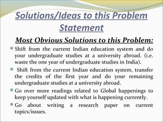 Solutions/Ideas to this Problem
Statement
Most Obvious Solutions to this Problem:
Shift from the current Indian education system and do
your undergraduate studies at a university abroad. (i.e.
waste the one year of undergraduate studies in India).
 Shift from the current Indian education system, transfer
the credits of the first year and do your remaining
undergraduate studies at a university abroad.
Go over more readings related to Global happenings to
keep yourself updated with what is happening currently.
Go about writing a research paper on current
topics/issues.
 