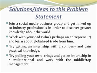 Solutions/Ideas to this Problem
Statement
Join a social media-business group and get linked up
to industry professionals in order to discover greater
knowledge about the world.
Work with your dad (who’s perhaps an entrepreneur)
and learn about globalized trade from him.
Try getting an internship with a company and gain
practical knowledge.
Try pulling your own strings and get an internship in
a multinational and work with the middle/top
management.
 