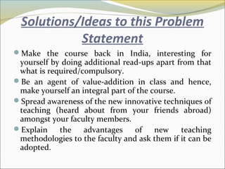 Solutions/Ideas to this Problem
Statement
Make the course back in India, interesting for
yourself by doing additional read-ups apart from that
what is required/compulsory.
Be an agent of value-addition in class and hence,
make yourself an integral part of the course.
Spread awareness of the new innovative techniques of
teaching (heard about from your friends abroad)
amongst your faculty members.
Explain the advantages of new teaching
methodologies to the faculty and ask them if it can be
adopted.
 