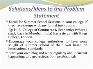 Solutions/Ideas to this Problem
Statement
Enroll for Summer School Sessions in your college, if
they have tie-ups with any formal institutions.
Eg: H. R. College of Commerce & Economics (where I
study back in Mumbai, India) has a tie up with Kings
College, London.
Encourage your college authorities to have some
sought of summer school of their own based on
international standards.
Start your own blog and write regularly about current
happenings and get reviews from professionals
 