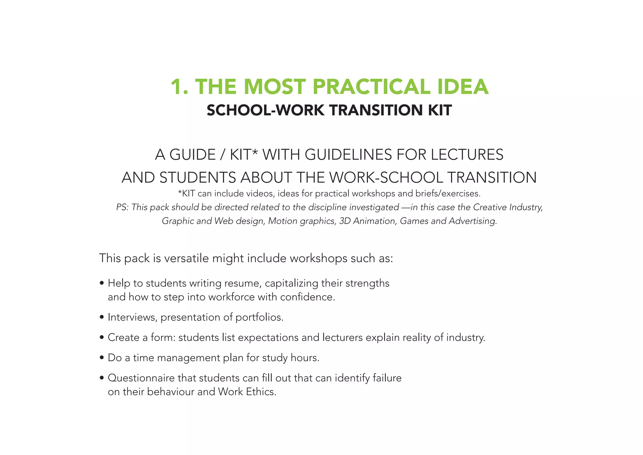 1. THE MOST PRACTICAL IDEA
SCHOOL-WORK TRANSITION KIT
A GUIDE / KIT* WITH GUIDELINES FOR LECTURES
AND STUDENTS ABOUT THE WORK-SCHOOL TRANSITION
*KIT can include videos, ideas for practical workshops and briefs/exercises.
PS: This pack should be directed related to the discipline investigated —in this case the Creative Industry,
Graphic and Web design, Motion graphics, 3D Animation, Games and Advertising.
This pack is versatile might include workshops such as:
•	Help to students writing resume, capitalizing their strengths
and how to step into workforce with confidence.
•	Interviews, presentation of portfolios.
•	Create a form: students list expectations and lecturers explain reality of industry.
•	Do a time management plan for study hours.
•	Questionnaire that students can fill out that can identify failure
on their behaviour and Work Ethics.
 