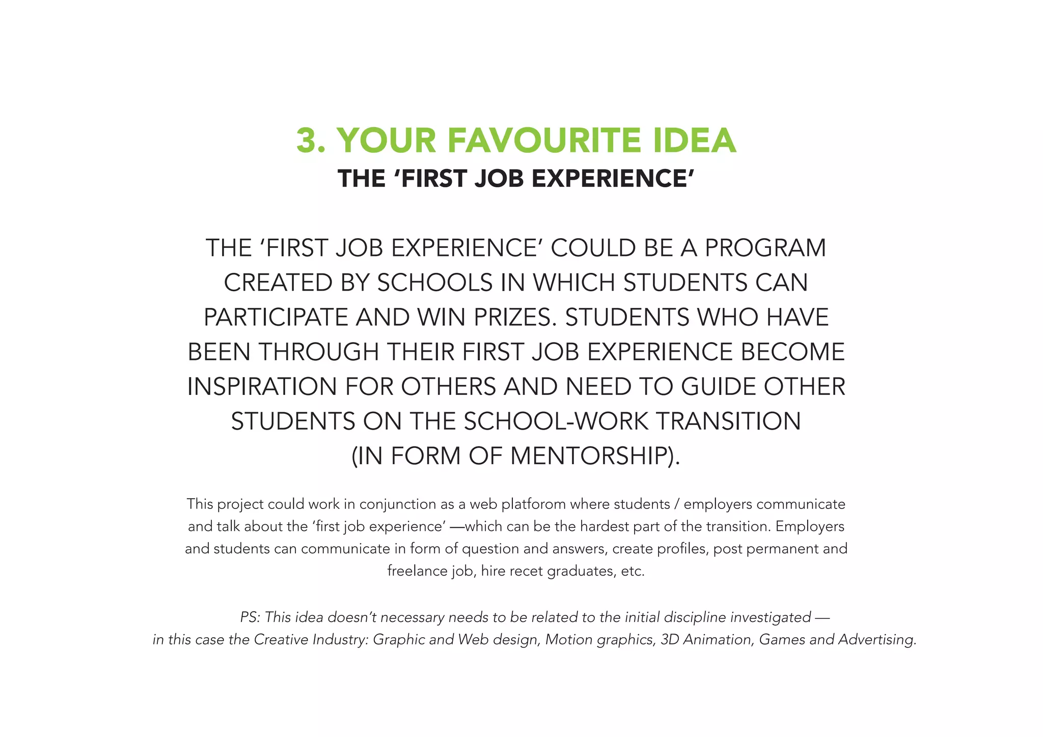 3. YOUR FAVOURITE IDEA
THE ‘FIRST JOB EXPERIENCE’
THE ‘FIRST JOB EXPERIENCE’ COULD BE A PROGRAM
CREATED BY SCHOOLS IN WHICH STUDENTS CAN
PARTICIPATE AND WIN PRIZES. STUDENTS WHO HAVE
BEEN THROUGH THEIR FIRST JOB EXPERIENCE BECOME
INSPIRATION FOR OTHERS AND NEED TO GUIDE OTHER
STUDENTS ON THE SCHOOL-WORK TRANSITION
(IN FORM OF MENTORSHIP).
This project could work in conjunction as a web platforom where students / employers communicate
and talk about the ‘first job experience’ —which can be the hardest part of the transition. Employers
and students can communicate in form of question and answers, create profiles, post permanent and
freelance job, hire recet graduates, etc.
PS: This idea doesn’t necessary needs to be related to the initial discipline investigated —
in this case the Creative Industry: Graphic and Web design, Motion graphics, 3D Animation, Games and Advertising.
 