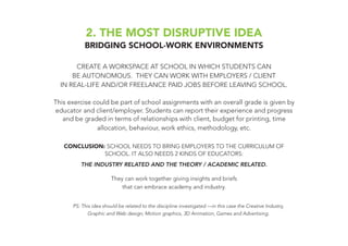 2. THE MOST DISRUPTIVE IDEA
BRIDGING SCHOOL-WORK ENVIRONMENTS
CREATE A WORKSPACE AT SCHOOL IN WHICH STUDENTS CAN
BE AUTONOMOUS. THEY CAN WORK WITH EMPLOYERS / CLIENT
IN REAL-LIFE AND/OR FREELANCE PAID JOBS BEFORE LEAVING SCHOOL.
This exercise could be part of school assignments with an overall grade is given by
educator and client/employer. Students can report their experience and progress
and be graded in terms of relationships with client, budget for printing, time
allocation, behaviour, work ethics, methodology, etc.
CONCLUSION: SCHOOL NEEDS TO BRING EMPLOYERS TO THE CURRICULUM OF
SCHOOL. IT ALSO NEEDS 2 KINDS OF EDUCATORS:
THE INDUSTRY RELATED AND THE THEORY / ACADEMIC RELATED.
They can work together giving insights and briefs
that can embrace academy and industry.
PS: This idea should be related to the discipline investigated —in this case the Creative Industry,
Graphic and Web design, Motion graphics, 3D Animation, Games and Advertising.
 