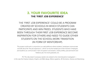 3. YOUR FAVOURITE IDEA
THE ‘FIRST JOB EXPERIENCE’
THE ‘FIRST JOB EXPERIENCE’ COULD BE A PROGRAM
CREATED BY SCHOOLS IN WHICH STUDENTS CAN
PARTICIPATE AND WIN PRIZES. STUDENTS WHO HAVE
BEEN THROUGH THEIR FIRST JOB EXPERIENCE BECOME
INSPIRATION FOR OTHERS AND NEED TO GUIDE OTHER
STUDENTS ON THE SCHOOL-WORK TRANSITION
(IN FORM OF MENTORSHIP).
This project could work in conjunction as a web platforom where students / employers communicate
and talk about the ‘first job experience’ —which can be the hardest part of the transition. Employers
and students can communicate in form of question and answers, create profiles, post permanent and
freelance job, hire recet graduates, etc.
PS: This idea doesn’t necessary needs to be related to the initial discipline investigated —
in this case the Creative Industry: Graphic and Web design, Motion graphics, 3D Animation, Games and Advertising.
 