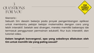 3
QUESTIONS
FOR YOU
Skenario :
Sebuah tim desain bekerja pada proyek pengembangan aplikasi
untuk membantu pelajar belajar matematika dengan cara yang
lebih interaktif. Setelah sesi divergen, mereka memiliki beberapa ide
termasuk penggunaan permainan edukatif, fitur kuis interaktif, dan
tutorial video.
Dalam langkah konvergensi, apa yang sebaiknya dilakukan oleh
tim untuk memilih ide yang paling sesuai?
 