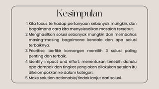 Kita focus terhadap pertanyaan sebanyak mungkin, dan
bagaimana cara kita menyelesaikan masalah tersebut.
1.
Menghasilkan solusi sebanyak mungkin dan membahas
masing-masing bagaimana kendala dan apa solusi
terbaiknya.
2.
Prioritise, berfikir konvergen memilih 3 solusi paling
penting dan terbaik.
3.
Identify impact and effort, menentukan terlebih dahulu
apa dampak dan tingkat yang akan dilakukan setelah itu
dikelompokkan ke dalam kategori.
4.
Make solution actionable/tindak lanjut dari solusi.
5.
Kesimpulan
 