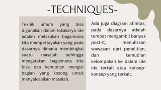 -TECHNIQUES-
Teknik umum yang bisa
digunakan dalam lokakarya ide
adalah melakukan bagaimana
kita mempertayakan yang pada
dasarnya dimana membingkai
suatu masalah sehingga
mengatakan bagaimana kita
bisa dan kemudian mengisi
bagian yang kosong untuk
menyelesaikan masalah.
Ada juga diagram afinitas,
pada dasarnya adalah
tempat mengambil banyak
post-it, menuliskan
wawasan dari penelitian,
dan kemudian
kelompokan ke dalam ide
ide terkait atau konsep-
konsep yang terkait.
 