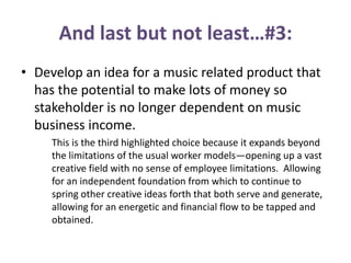 And last but not least…#3:
• Develop an idea for a music related product that
has the potential to make lots of money so
stakeholder is no longer dependent on music
business income.
This is the third highlighted choice because it expands beyond
the limitations of the usual worker models—opening up a vast
creative field with no sense of employee limitations. Allowing
for an independent foundation from which to continue to
spring other creative ideas forth that both serve and generate,
allowing for an energetic and financial flow to be tapped and
obtained.
 