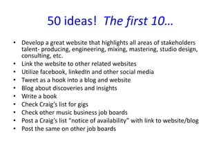 50 ideas! The first 10…
• Develop a great website that highlights all areas of stakeholders
talent- producing, engineering, mixing, mastering, studio design,
consulting, etc.
• Link the website to other related websites
• Utilize facebook, linkedIn and other social media
• Tweet as a hook into a blog and website
• Blog about discoveries and insights
• Write a book
• Check Craig’s list for gigs
• Check other music business job boards
• Post a Craig’s list “notice of availability” with link to website/blog
• Post the same on other job boards
 
