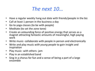 The next 10…
• Have a regular weekly hang out date with friends/people in the biz
• Call at least 1 person in the business a day
• Go to yoga classes (to be with people)
• Meditate (to set the zone tone)
• Create an astounding force of positive energy that serves as a
magnet attracting fantastic amounts of meaningful, high paying
work
• Write music- collaborate with people in person and electronically
• Write and play music with young people to gain insight and
inspiration
• Play music- with others- jam
• Play in an established band
• Sing in a chorus for fun and a sense of being a part of a large
ensemble
 