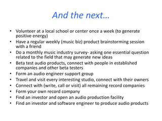And the next…
• Volunteer at a local school or center once a week (to generate
positive energy)
• Have a regular weekly (music biz) product brainstorming session
with a friend
• Do a monthly music industry survey- asking one essential question
related to the field that may generate new ideas
• Beta test audio products, connect with people in established
companies and other beta testers
• Form an audio engineer support group
• Travel and visit every interesting studio, connect with their owners
• Connect with (write, call or visit) all remaining record companies
• Form your own record company
• Find an investor and open an audio production facility
• Find an investor and software engineer to produce audio products
 