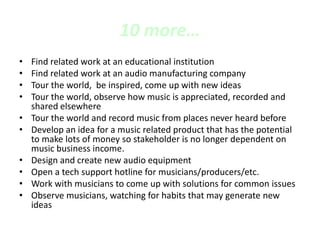 10 more…
• Find related work at an educational institution
• Find related work at an audio manufacturing company
• Tour the world, be inspired, come up with new ideas
• Tour the world, observe how music is appreciated, recorded and
shared elsewhere
• Tour the world and record music from places never heard before
• Develop an idea for a music related product that has the potential
to make lots of money so stakeholder is no longer dependent on
music business income.
• Design and create new audio equipment
• Open a tech support hotline for musicians/producers/etc.
• Work with musicians to come up with solutions for common issues
• Observe musicians, watching for habits that may generate new
ideas
 