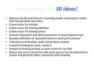 Plus another 10=50 ideas!
• Observe the life and flow of a recording studio, watching for habits
that may generate new ideas
• Create music for animals
• Create music for healing addiction
• Create music for healing cancer
• Consult restaurants and other businesses in need of good music
• Broaden definition of “potential clients in need of his services”
• Find talent and develop, make and produce records
• Instead of looking for work, create it
• Instead of thinking of work as work, think of it as PLAY
• Notice that every interaction with every person has the potential to
inspire and generate ideas, connection and meaning.
 