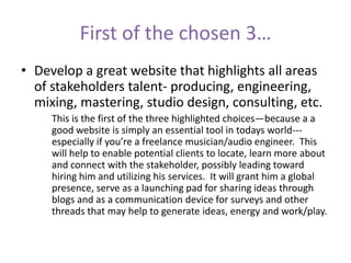 First of the chosen 3…
• Develop a great website that highlights all areas
of stakeholders talent- producing, engineering,
mixing, mastering, studio design, consulting, etc.
This is the first of the three highlighted choices—because a a
good website is simply an essential tool in todays world---
especially if you’re a freelance musician/audio engineer. This
will help to enable potential clients to locate, learn more about
and connect with the stakeholder, possibly leading toward
hiring him and utilizing his services. It will grant him a global
presence, serve as a launching pad for sharing ideas through
blogs and as a communication device for surveys and other
threads that may help to generate ideas, energy and work/play.
 
