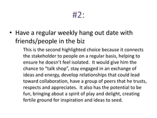 #2:
• Have a regular weekly hang out date with
friends/people in the biz
This is the second highlighted choice because it connects
the stakeholder to people on a regular basis, helping to
ensure he doesn’t feel isolated. It would give him the
chance to “talk shop”, stay engaged in an exchange of
ideas and energy, develop relationships that could lead
toward collaboration, have a group of peers that he trusts,
respects and appreciates. It also has the potential to be
fun, bringing about a spirit of play and delight, creating
fertile ground for inspiration and ideas to seed.
 