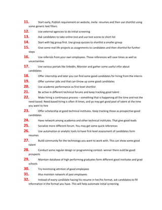 11. Start early, Publish requirement on website, invite resumes and then use shortlist using
some generic text filters
12. Use external agencies to do initial screening
13. Ask candidates to take online test and use test scores to short list
14. Start with big group first. Use group quizzes to shortlist a smaller group
15. Give some real life projects as assignments to candidates and then shortlist for further
steps
16. Use referrals from your own employees. Those references will save times as well as
uncertainties
17. Use various portals like linkedIn, Monster and gather some useful infor about
candidates
18. Offer internship and later you can find some good candidates for hiring from the interns
19. Offer summer jobs and that can throw up some good candidates
20. Use academic performance as first level shortlist
21. Be active in different technical forums and keep tracking good talent
22. Make hiring a continuous process – something that is happening all the time and not the
need based. Need based hiring is often ill times, and yo may get good pool of talent at the time
you want to hire
23. Offer scholarship at good technical institutes. Keep tracking those as prospective good
candidates
24. Have network among academia and other technical institutes. That give good leads
25. Socialize more different forum. You may get some quick references
26. Use automation or analytic tools to have first level assessment of candidates form
resumes
27. Build community for the technology you want to work with. This can show some good
talent
28. Conduct some regular design or programming contest- winner there ould be good
prospects
29. Maintain database of high performing graduates form different good institutes and grad
schools
30. Try minimizing attrition of good employees
31. Also maintain network of past employees
32. Instead of every candidate having his resume in her/his format, ask candidates to fill
information in the format you have. This will help automate initial screening.
 