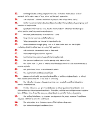 33. For the graduates seeking employment have a evaluation metric based on their
academic performance, rank of grad school and few such parameters
34. Ask candidates t submit a statement of purpose. This brings out lot clarity.
35. Gather more information about candidates based on their grad schools, peer group and
activities on social media
36. Specify the reference you need. Ask for minimum 3 or 4 reference. One from grad
school teacher, one from previous employer etc
37. Hire new graduates every year and build a cadre.
38. Keep internal reserved pool of employees
39. Wherever possible use internal hiring and referrals
40. Invite candidates in larger group. Give all of them same tests and ask for peer
evaluation. Use this as first level screening. Will save time.
41. Ask candidates for demonstration of their work.
42. Make interview process more objective
43. For the interview process have definite time allocated.
44. Use question banks and do initial screening using a written tests
45. Use scores from SAT, GRE or other standard test as a metric to have assessment about
general aptitude
46. Use grad school scores as second level or metric
47. Use psychometric test to assess attitude
48. Always maintain a big questions banks and list of problems. Ask candidates to submit
their answers online. Use this as first level of screening.
49. Use video for interviews. You can interview more people from different locations
without a need to travel.
50. In video interviews use pre-recorded video to deliver questions to candidates over
video and record the response of candidates. This video could be watched by the selection panel
later. Will save time. If you like response ask candidate to come for further discussions.
51. Use artificial intelligence to generate questions and also assess answers. If candidates
are good ask them to come for next round.
52. Use automation to go through resumes, filtering interesting ones.
53. Use Artificial Intelligence and test robots
 