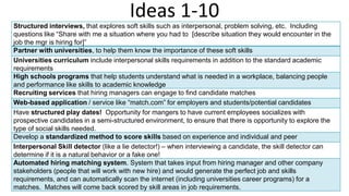 Ideas 1-10
Structured interviews, that explores soft skills such as interpersonal, problem solving, etc. Including
questions like “Share with me a situation where you had to [describe situation they would encounter in the
job the mgr is hiring for]”
Partner with universities, to help them know the importance of these soft skills
Universities curriculum include interpersonal skills requirements in addition to the standard academic
requirements
High schools programs that help students understand what is needed in a workplace, balancing people
and performance like skills to academic knowledge
Recruiting services that hiring managers can engage to find candidate matches
Web-based application / service like “match.com” for employers and students/potential candidates
Have structured play dates! Opportunity for mangers to have current employees socializes with
prospective candidates in a semi-structured environment, to ensure that there is opportunity to explore the
type of social skills needed.
Develop a standardized method to score skills based on experience and individual and peer
Interpersonal Skill detector (like a lie detector!) – when interviewing a candidate, the skill detector can
determine if it is a natural behavior or a fake one!
Automated hiring matching system. System that takes input from hiring manager and other company
stakeholders (people that will work with new hire) and would generate the perfect job and skills
requirements, and can automatically scan the internet (including universities career programs) for a
matches. Matches will come back scored by skill areas in job requirements.
 