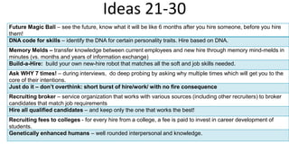 Ideas 21-30
Future Magic Ball – see the future, know what it will be like 6 months after you hire someone, before you hire
them!
DNA code for skills – identify the DNA for certain personality traits. Hire based on DNA.
Memory Melds – transfer knowledge between current employees and new hire through memory mind-melds in
minutes (vs. months and years of information exchange)
Build-a-Hire: build your own new-hire robot that matches all the soft and job skills needed.
Ask WHY 7 times! – during interviews, do deep probing by asking why multiple times which will get you to the
core of their intentions.
Just do it – don’t overthink: short burst of hire/work/ with no fire consequence
Recruiting broker – service organization that works with various sources (including other recruiters) to broker
candidates that match job requirements
Hire all qualified candidates – and keep only the one that works the best!
Recruiting fees to colleges - for every hire from a college, a fee is paid to invest in career development of
students.
Genetically enhanced humans – well rounded interpersonal and knowledge.
 