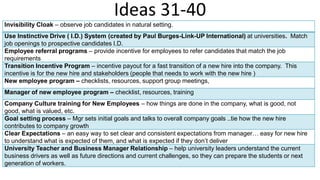 Ideas 31-40
Invisibility Cloak – observe job candidates in natural setting.
Use Instinctive Drive ( I.D.) System (created by Paul Burges-Link-UP International) at universities. Match
job openings to prospective candidates I.D.
Employee referral programs – provide incentive for employees to refer candidates that match the job
requirements
Transition Incentive Program – incentive payout for a fast transition of a new hire into the company. This
incentive is for the new hire and stakeholders (people that needs to work with the new hire )
New employee program – checklists, resources, support group meetings,
Manager of new employee program – checklist, resources, training
Company Culture training for New Employees – how things are done in the company, what is good, not
good, what is valued, etc.
Goal setting process – Mgr sets initial goals and talks to overall company goals ..tie how the new hire
contributes to company growth
Clear Expectations – an easy way to set clear and consistent expectations from manager… easy for new hire
to understand what is expected of them, and what is expected if they don’t deliver
University Teacher and Business Manager Relationship – help university leaders understand the current
business drivers as well as future directions and current challenges, so they can prepare the students or next
generation of workers.
 