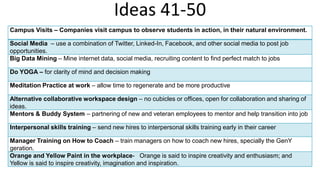 Ideas 41-50
Campus Visits – Companies visit campus to observe students in action, in their natural environment.
Social Media – use a combination of Twitter, Linked-In, Facebook, and other social media to post job
opportunities.
Big Data Mining – Mine internet data, social media, recruiting content to find perfect match to jobs
Do YOGA – for clarity of mind and decision making
Meditation Practice at work – allow time to regenerate and be more productive
Alternative collaborative workspace design – no cubicles or offices, open for collaboration and sharing of
ideas.
Mentors & Buddy System – partnering of new and veteran employees to mentor and help transition into job
Interpersonal skills training – send new hires to interpersonal skills training early in their career
Manager Training on How to Coach – train managers on how to coach new hires, specially the GenY
geration.
Orange and Yellow Paint in the workplace- Orange is said to inspire creativity and enthusiasm; and
Yellow is said to inspire creativity, imagination and inspiration.
 