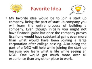 Favorite Idea
• My favorite idea would be to join a start up
company. Being the part of start up company you
will learn the entire process of building a
company. Even though initially you might not
have financial gains but once the company proves
itself one would have substantial gains even more
than what would have been joining a large
corporation after college passing. Also being the
part of a NGO will help while joining the start up
because you learn what is life while seeing an
NGO. One would get much more over all
experience than any other place to work.
 