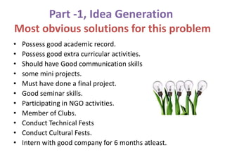Part -1, Idea Generation
Most obvious solutions for this problem
• Possess good academic record.
• Possess good extra curricular activities.
• Should have Good communication skills
• some mini projects.
• Must have done a final project.
• Good seminar skills.
• Participating in NGO activities.
• Member of Clubs.
• Conduct Technical Fests
• Conduct Cultural Fests.
• Intern with good company for 6 months atleast.
 