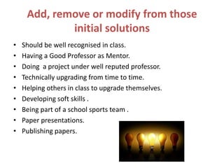 Add, remove or modify from those
initial solutions
• Should be well recognised in class.
• Having a Good Professor as Mentor.
• Doing a project under well reputed professor.
• Technically upgrading from time to time.
• Helping others in class to upgrade themselves.
• Developing soft skills .
• Being part of a school sports team .
• Paper presentations.
• Publishing papers.
 