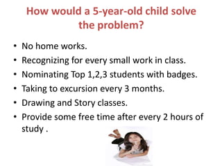 How would a 5-year-old child solve
the problem?
• No home works.
• Recognizing for every small work in class.
• Nominating Top 1,2,3 students with badges.
• Taking to excursion every 3 months.
• Drawing and Story classes.
• Provide some free time after every 2 hours of
study .
 