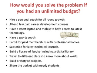 How would you solve the problem if
you had an unlimited budget?
• Hire a personal coach for all round growth.
• Attend few paid career development courses
• Have a latest laptop and mobile to have access to latest
technology.
• Have a sports coach.
• Enroll for paid memberships with professional bodies.
• Subscribe for latest technical journals.
• Build a library of books including a digital library.
• Travel to different places to know more about world.
• Build prototype projects.
• Share the budget with needy students
 