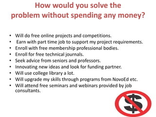 How would you solve the
problem without spending any money?
• Will do free online projects and competitions.
• Earn with part time job to support my project requirements.
• Enroll with free membership professional bodies.
• Enroll for free technical journals.
• Seek advice from seniors and professors.
• Innovating new ideas and look for funding partner.
• Will use college library a lot.
• Will upgrade my skills through programs from NovoEd etc.
• Will attend free seminars and webinars provided by job
consultants.
 