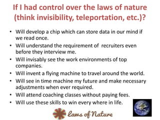 If I had control over the laws of nature
(think invisibility, teleportation, etc.)?
• Will develop a chip which can store data in our mind if
we read once.
• Will understand the requirement of recruiters even
before they interview me.
• Will invisably see the work environments of top
companies.
• Will invent a flying machine to travel around the world.
• Will see in time machine my future and make necessary
adjustments when ever required.
• Will attend coaching classes without paying fees.
• Will use these skills to win every where in life.
 