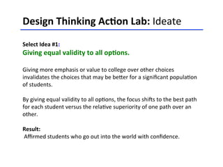 Design	
  Thinking	
  Ac-on	
  Lab:	
  Ideate	
  	
  
	
  
Select	
  Idea	
  #1:	
  	
  
Giving	
  equal	
  validity	
  to	
  all	
  op-ons.	
  
	
  
Giving	
  more	
  emphasis	
  or	
  value	
  to	
  college	
  over	
  other	
  choices	
  
invalidates	
  the	
  choices	
  that	
  may	
  be	
  beHer	
  for	
  a	
  signiﬁcant	
  popula<on	
  
of	
  students.	
  	
  
	
  
By	
  giving	
  equal	
  validity	
  to	
  all	
  op<ons,	
  the	
  focus	
  shiCs	
  to	
  the	
  best	
  path	
  
for	
  each	
  student	
  versus	
  the	
  rela<ve	
  superiority	
  of	
  one	
  path	
  over	
  an	
  
other.	
  	
  
	
  
Result:	
  
	
  Aﬃrmed	
  students	
  who	
  go	
  out	
  into	
  the	
  world	
  with	
  conﬁdence.	
  	
  
	
  
	
  
 