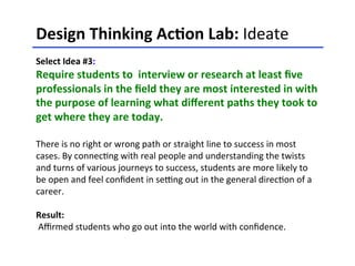 Design	
  Thinking	
  Ac-on	
  Lab:	
  Ideate	
  	
  
	
  
Select	
  Idea	
  #3:	
  	
  
Require	
  students	
  to	
  	
  interview	
  or	
  research	
  at	
  least	
  ﬁve	
  
professionals	
  in	
  the	
  ﬁeld	
  they	
  are	
  most	
  interested	
  in	
  with	
  
the	
  purpose	
  of	
  learning	
  what	
  diﬀerent	
  paths	
  they	
  took	
  to	
  
get	
  where	
  they	
  are	
  today.	
  	
  
	
  
There	
  is	
  no	
  right	
  or	
  wrong	
  path	
  or	
  straight	
  line	
  to	
  success	
  in	
  most	
  
cases.	
  By	
  connec<ng	
  with	
  real	
  people	
  and	
  understanding	
  the	
  twists	
  
and	
  turns	
  of	
  various	
  journeys	
  to	
  success,	
  students	
  are	
  more	
  likely	
  to	
  
be	
  open	
  and	
  feel	
  conﬁdent	
  in	
  selng	
  out	
  in	
  the	
  general	
  direc<on	
  of	
  a	
  
career.	
  
	
  
Result:	
  
	
  Aﬃrmed	
  students	
  who	
  go	
  out	
  into	
  the	
  world	
  with	
  conﬁdence.	
  	
  
	
  
 