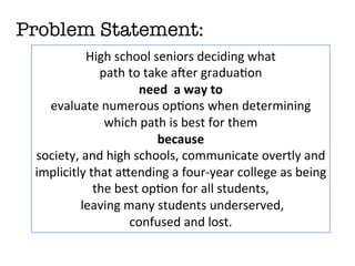 Problem Statement: 
High	
  school	
  seniors	
  deciding	
  what	
  	
  
path	
  to	
  take	
  aCer	
  gradua<on	
  
need	
  	
  a	
  way	
  to	
  
evaluate	
  numerous	
  op<ons	
  when	
  determining	
  
which	
  path	
  is	
  best	
  for	
  them	
  
because	
  
society,	
  and	
  high	
  schools,	
  communicate	
  overtly	
  and	
  
implicitly	
  that	
  aHending	
  a	
  four-­‐year	
  college	
  as	
  being	
  
the	
  best	
  op<on	
  for	
  all	
  students,	
  
	
  leaving	
  many	
  students	
  underserved,	
  	
  
confused	
  and	
  lost.	
  	
  
 