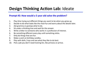 Design	
  Thinking	
  Ac-on	
  Lab:	
  Ideate	
  	
  
	
  
Prompt	
  #3:	
  How	
  would	
  a	
  5	
  year	
  old	
  solve	
  the	
  problem?	
  
	
  
	
  1.  Play	
  <me	
  trying	
  out	
  diﬀerent	
  things	
  you	
  want	
  to	
  be	
  when	
  you	
  grow	
  up.	
  
2.  Decide	
  to	
  do	
  what	
  looks	
  like	
  the	
  most	
  fun	
  and	
  worry	
  about	
  the	
  details	
  later.	
  
3.  Ask	
  gramma	
  or	
  grampa	
  what	
  to	
  do.	
  	
  
4.  Sit	
  under	
  a	
  thinking	
  tree	
  and	
  wait	
  for	
  the	
  answer.	
  	
  
5.  Write	
  a	
  leHer	
  to	
  someone	
  who	
  works	
  in	
  a	
  profession	
  of	
  interest.	
  	
  
6.  Be	
  something	
  diﬀerent	
  every	
  day	
  un<l	
  something	
  s<cks.	
  
7.  Only	
  do	
  things	
  that	
  are	
  fun.	
  
8.  Make	
  a	
  wish	
  on	
  birthday	
  candles.	
  
9.  Play	
  with	
  dolls	
  /	
  toys	
  and	
  see	
  what	
  they	
  like	
  to	
  do	
  best.	
  
10.  Pick	
  a	
  job	
  you	
  don’t	
  need	
  training	
  for,	
  like	
  princess	
  or	
  prince.	
  	
  
 