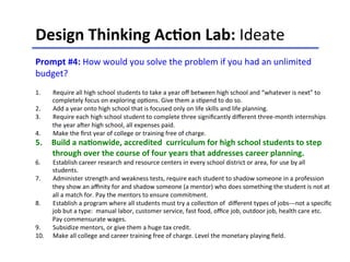 Design	
  Thinking	
  Ac-on	
  Lab:	
  Ideate	
  	
  
	
  
Prompt	
  #4:	
  How	
  would	
  you	
  solve	
  the	
  problem	
  if	
  you	
  had	
  an	
  unlimited	
  
budget?	
  
	
  
1.  Require	
  all	
  high	
  school	
  students	
  to	
  take	
  a	
  year	
  oﬀ	
  between	
  high	
  school	
  and	
  “whatever	
  is	
  next”	
  to	
  
completely	
  focus	
  on	
  exploring	
  op<ons.	
  Give	
  them	
  a	
  s<pend	
  to	
  do	
  so.	
  	
  
2.  Add	
  a	
  year	
  onto	
  high	
  school	
  that	
  is	
  focused	
  only	
  on	
  life	
  skills	
  and	
  life	
  planning.	
  	
  
3.  Require	
  each	
  high	
  school	
  student	
  to	
  complete	
  three	
  signiﬁcantly	
  diﬀerent	
  three-­‐month	
  internships	
  
the	
  year	
  aCer	
  high	
  school,	
  all	
  expenses	
  paid.	
  	
  
4.  Make	
  the	
  ﬁrst	
  year	
  of	
  college	
  or	
  training	
  free	
  of	
  charge.	
  
5.  Build	
  a	
  na-onwide,	
  accredited	
  	
  curriculum	
  for	
  high	
  school	
  students	
  to	
  step	
  
through	
  over	
  the	
  course	
  of	
  four	
  years	
  that	
  addresses	
  career	
  planning.	
  	
  
6.  Establish	
  career	
  research	
  and	
  resource	
  centers	
  in	
  every	
  school	
  district	
  or	
  area,	
  for	
  use	
  by	
  all	
  
students.	
  	
  
7.  Administer	
  strength	
  and	
  weakness	
  tests,	
  require	
  each	
  student	
  to	
  shadow	
  someone	
  in	
  a	
  profession	
  
they	
  show	
  an	
  aﬃnity	
  for	
  and	
  shadow	
  someone	
  (a	
  mentor)	
  who	
  does	
  something	
  the	
  student	
  is	
  not	
  at	
  
all	
  a	
  match	
  for.	
  Pay	
  the	
  mentors	
  to	
  ensure	
  commitment.	
  
8.  Establish	
  a	
  program	
  where	
  all	
  students	
  must	
  try	
  a	
  collec<on	
  of	
  	
  diﬀerent	
  types	
  of	
  jobs-­‐-­‐-­‐not	
  a	
  speciﬁc	
  
job	
  but	
  a	
  type:	
  	
  manual	
  labor,	
  customer	
  service,	
  fast	
  food,	
  oﬃce	
  job,	
  outdoor	
  job,	
  health	
  care	
  etc.	
  
Pay	
  commensurate	
  wages.	
  
9.  Subsidize	
  mentors,	
  or	
  give	
  them	
  a	
  huge	
  tax	
  credit.	
  
10.  Make	
  all	
  college	
  and	
  career	
  training	
  free	
  of	
  charge.	
  Level	
  the	
  monetary	
  playing	
  ﬁeld.	
  	
  	
  
 