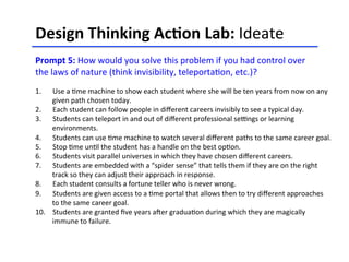 Design	
  Thinking	
  Ac-on	
  Lab:	
  Ideate	
  	
  
	
  
Prompt	
  5:	
  How	
  would	
  you	
  solve	
  this	
  problem	
  if	
  you	
  had	
  control	
  over	
  
the	
  laws	
  of	
  nature	
  (think	
  invisibility,	
  teleporta<on,	
  etc.)?	
  
	
  
	
  
	
  
1.  Use	
  a	
  <me	
  machine	
  to	
  show	
  each	
  student	
  where	
  she	
  will	
  be	
  ten	
  years	
  from	
  now	
  on	
  any	
  
given	
  path	
  chosen	
  today.	
  
2.  Each	
  student	
  can	
  follow	
  people	
  in	
  diﬀerent	
  careers	
  invisibly	
  to	
  see	
  a	
  typical	
  day.	
  
3.  Students	
  can	
  teleport	
  in	
  and	
  out	
  of	
  diﬀerent	
  professional	
  selngs	
  or	
  learning	
  
environments.	
  
4.  Students	
  can	
  use	
  <me	
  machine	
  to	
  watch	
  several	
  diﬀerent	
  paths	
  to	
  the	
  same	
  career	
  goal.	
  	
  
5.  Stop	
  <me	
  un<l	
  the	
  student	
  has	
  a	
  handle	
  on	
  the	
  best	
  op<on.	
  
6.  Students	
  visit	
  parallel	
  universes	
  in	
  which	
  they	
  have	
  chosen	
  diﬀerent	
  careers.	
  
7.  Students	
  are	
  embedded	
  with	
  a	
  “spider	
  sense”	
  that	
  tells	
  them	
  if	
  they	
  are	
  on	
  the	
  right	
  
track	
  so	
  they	
  can	
  adjust	
  their	
  approach	
  in	
  response.	
  
8.  Each	
  student	
  consults	
  a	
  fortune	
  teller	
  who	
  is	
  never	
  wrong.	
  
9.  Students	
  are	
  given	
  access	
  to	
  a	
  <me	
  portal	
  that	
  allows	
  then	
  to	
  try	
  diﬀerent	
  approaches	
  
to	
  the	
  same	
  career	
  goal.	
  	
  
10.  Students	
  are	
  granted	
  ﬁve	
  years	
  aCer	
  gradua<on	
  during	
  which	
  they	
  are	
  magically	
  	
  
immune	
  to	
  failure.	
  	
  
 