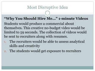 Most Disruptive Idea
“Why You Should Hire Me…” 1-minute Videos
Students would produce a commercial about
themselves. This creative no-budget video would be
limited to 59 seconds. The collection of videos would
be sent to recruiters along with resumes.
1. The recruiters would be able to assess analytical
skills and creativity
2. The students would get exposure to recruiters
 