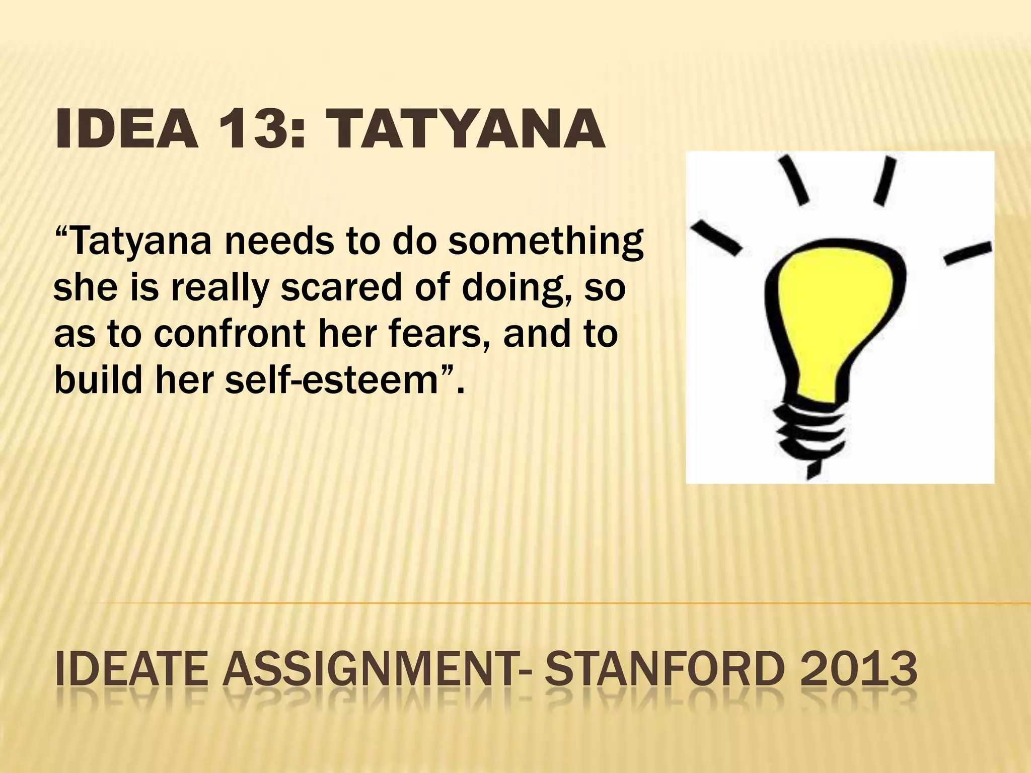 IDEATE ASSIGNMENT- STANFORD 2013
IDEA 13: TATYANA
“Tatyana needs to do something
she is really scared of doing, so
as to confront her fears, and to
build her self-esteem”.
 