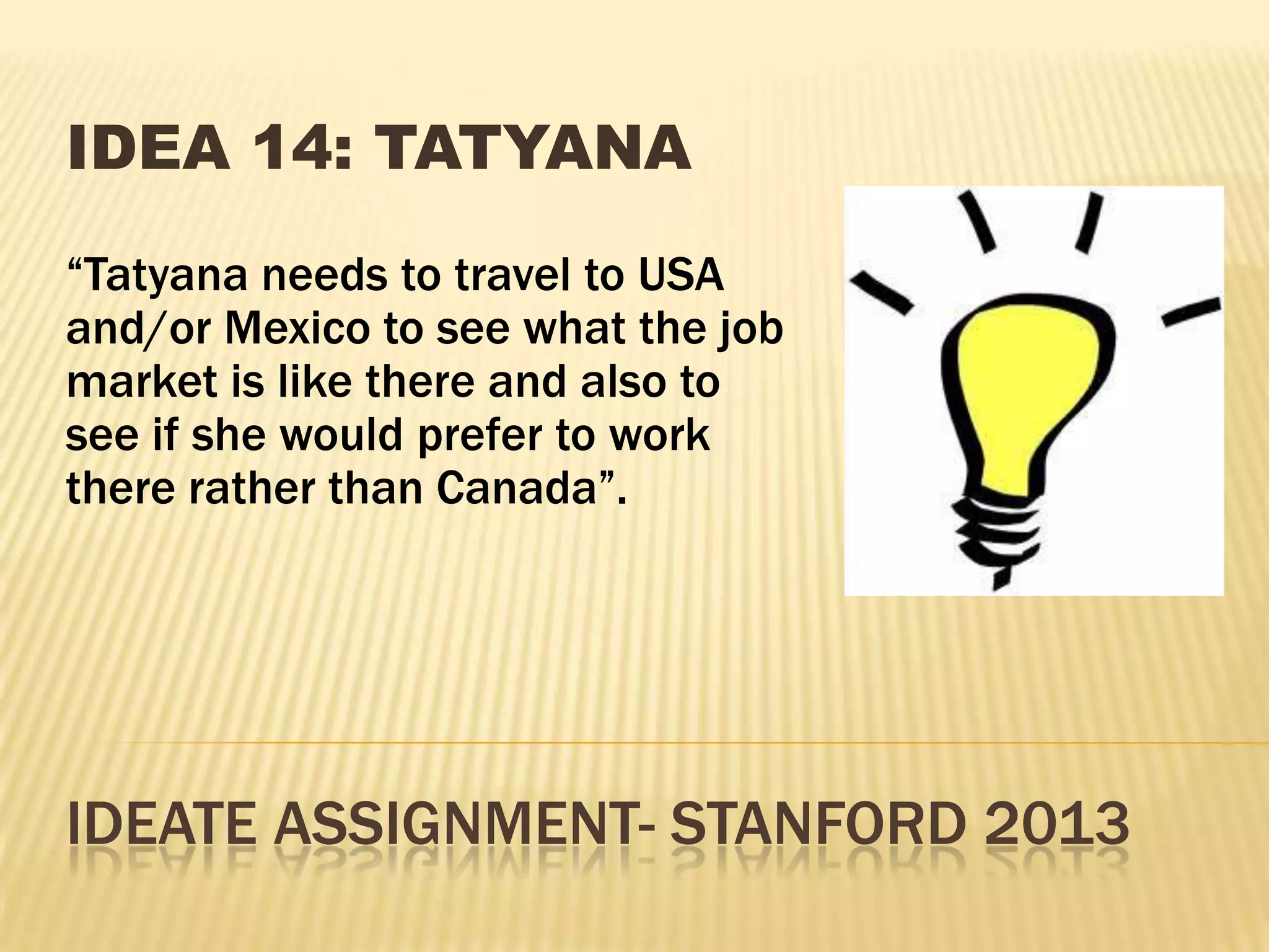 IDEATE ASSIGNMENT- STANFORD 2013
IDEA 14: TATYANA
“Tatyana needs to travel to USA
and/or Mexico to see what the job
market is like there and also to
see if she would prefer to work
there rather than Canada”.
 