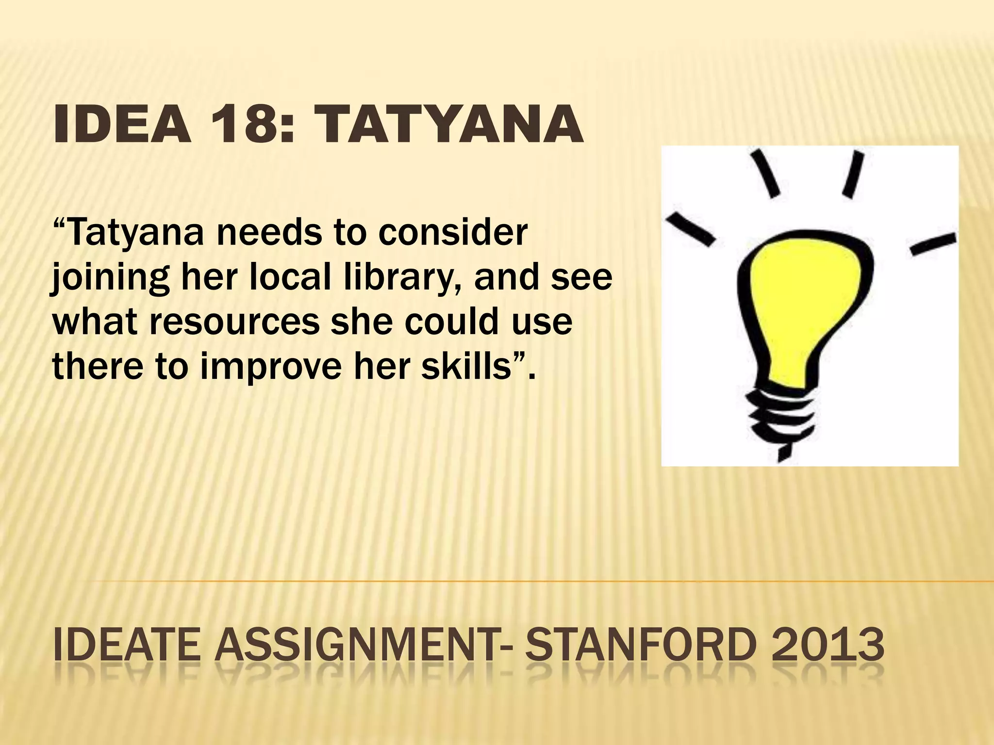 IDEATE ASSIGNMENT- STANFORD 2013
IDEA 18: TATYANA
“Tatyana needs to consider
joining her local library, and see
what resources she could use
there to improve her skills”.
 