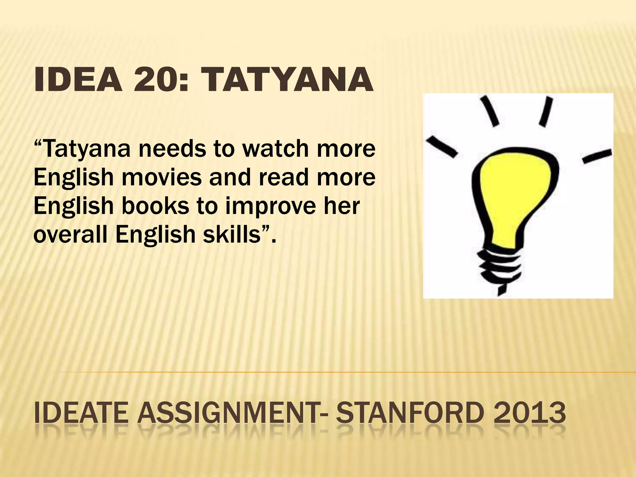 IDEATE ASSIGNMENT- STANFORD 2013
IDEA 20: TATYANA
“Tatyana needs to watch more
English movies and read more
English books to improve her
overall English skills”.
 
