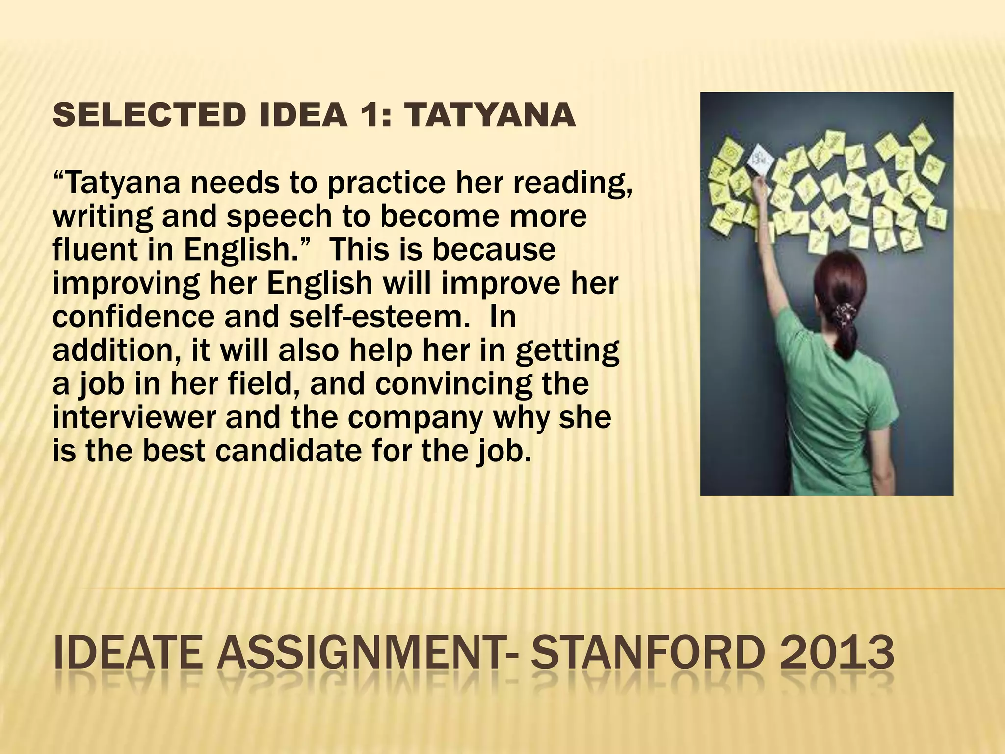 IDEATE ASSIGNMENT- STANFORD 2013
SELECTED IDEA 1: TATYANA
“Tatyana needs to practice her reading,
writing and speech to become more
fluent in English.” This is because
improving her English will improve her
confidence and self-esteem. In
addition, it will also help her in getting
a job in her field, and convincing the
interviewer and the company why she
is the best candidate for the job.
 