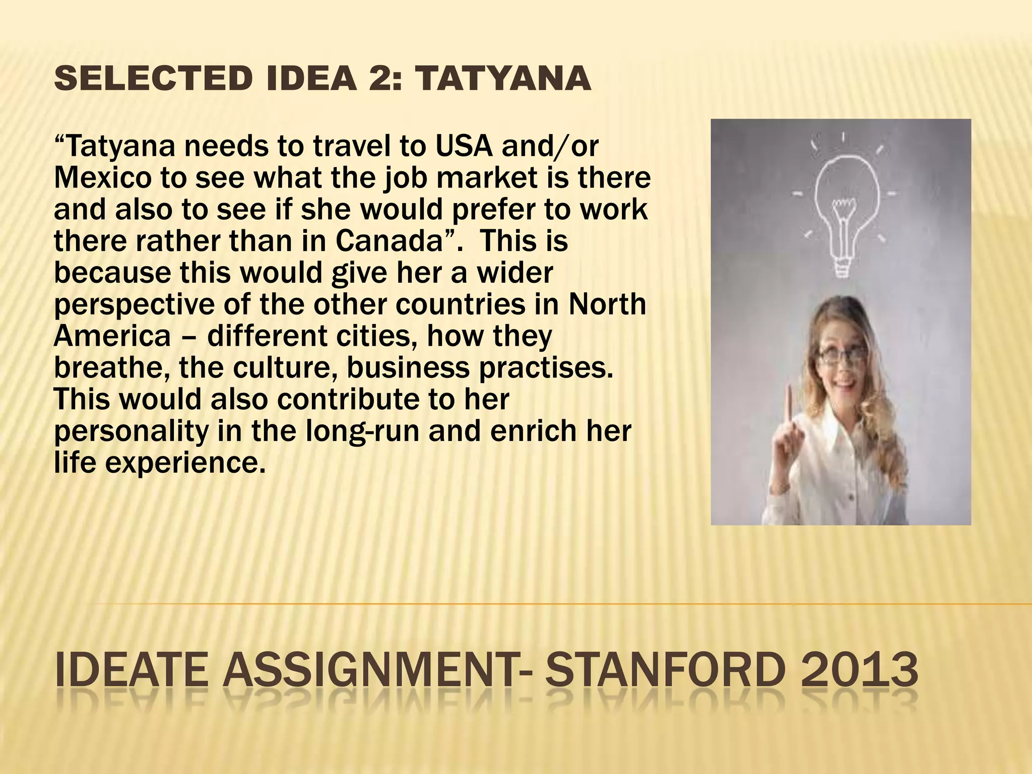 IDEATE ASSIGNMENT- STANFORD 2013
SELECTED IDEA 2: TATYANA
“Tatyana needs to travel to USA and/or
Mexico to see what the job market is there
and also to see if she would prefer to work
there rather than in Canada”. This is
because this would give her a wider
perspective of the other countries in North
America – different cities, how they
breathe, the culture, business practises.
This would also contribute to her
personality in the long-run and enrich her
life experience.
 