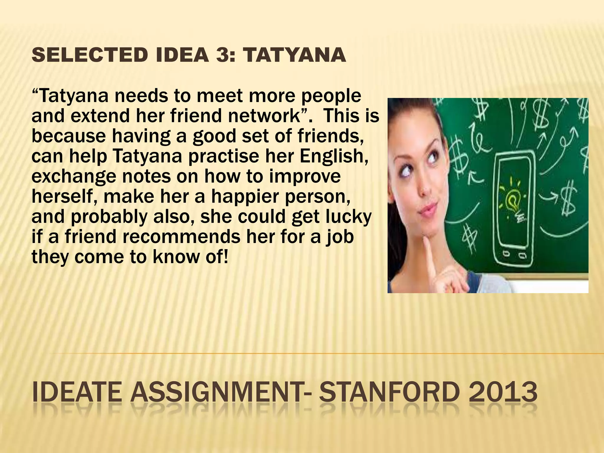 IDEATE ASSIGNMENT- STANFORD 2013
SELECTED IDEA 3: TATYANA
“Tatyana needs to meet more people
and extend her friend network”. This is
because having a good set of friends,
can help Tatyana practise her English,
exchange notes on how to improve
herself, make her a happier person,
and probably also, she could get lucky
if a friend recommends her for a job
they come to know of!
 