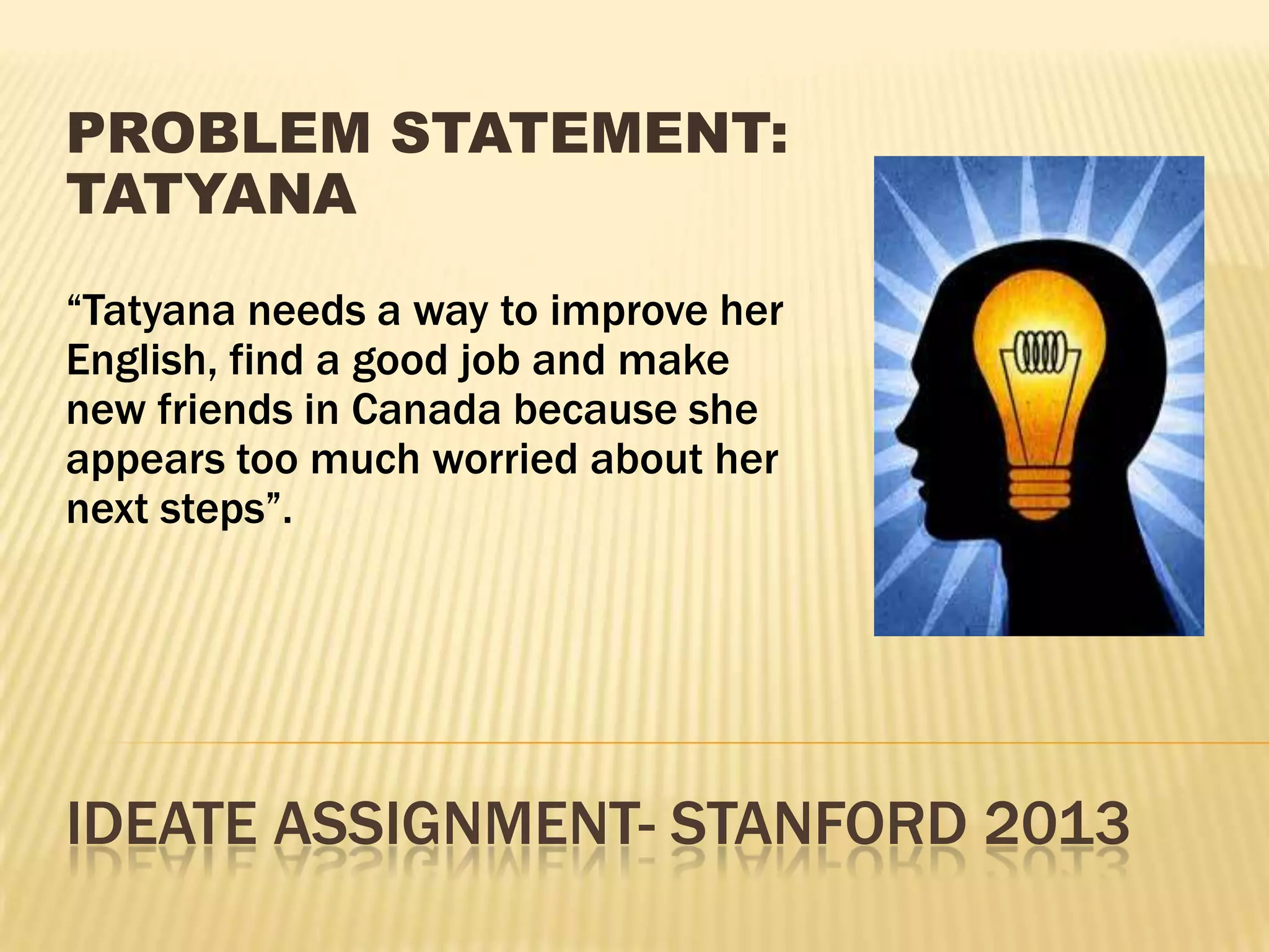 IDEATE ASSIGNMENT- STANFORD 2013
PROBLEM STATEMENT:
TATYANA
“Tatyana needs a way to improve her
English, find a good job and make
new friends in Canada because she
appears too much worried about her
next steps”.
 