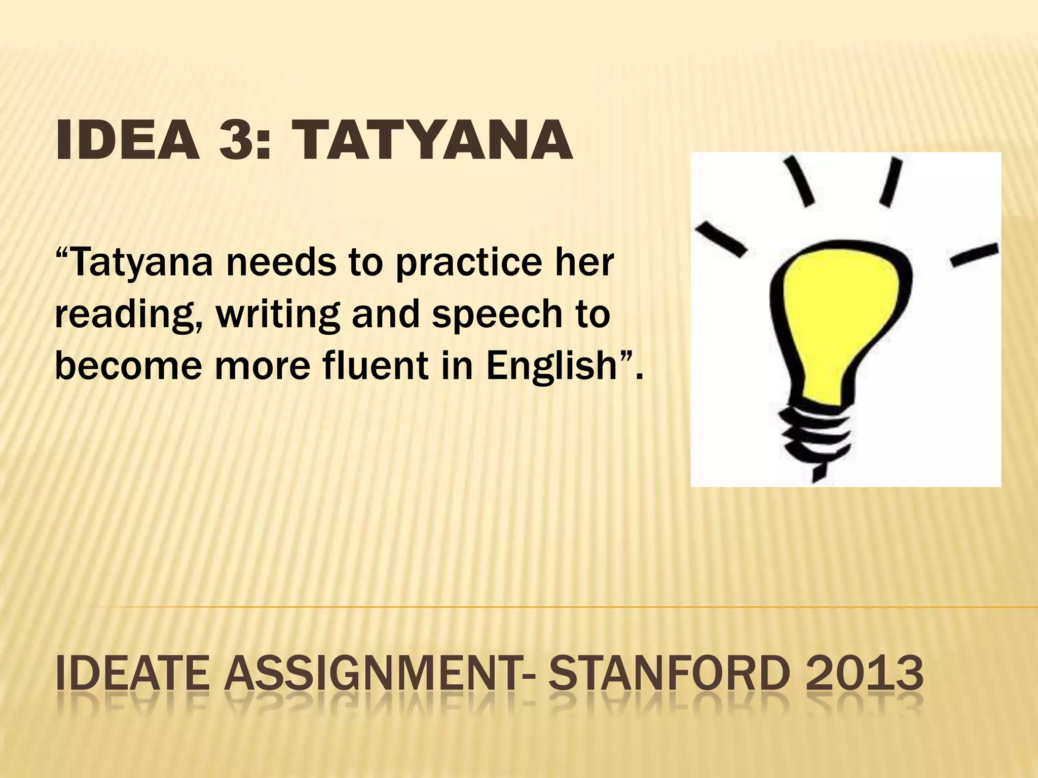 IDEATE ASSIGNMENT- STANFORD 2013
IDEA 3: TATYANA
“Tatyana needs to practice her
reading, writing and speech to
become more fluent in English”.
 