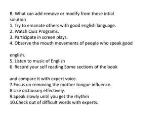 B. What can add remove or modify from those intial
solution
1. Try to emanate others with good english language.
2. Watch Quiz Programs.
3. Participate in screen plays.
4. Observe the mouth movements of people who speak good
english.
5. Listen to music of English
6. Record your self reading Some sections of the book
and compare it with expert voice.
7.Focus on removing the mother tongue influence.
8.Use dictionary effectively.
9.Speak slowly until you get the rhythm
10.Check out of difficult words with experts.
 